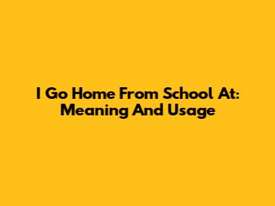 I Go Home From School At: Meaning And Usage
