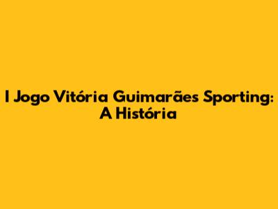 I Jogo Vitória Guimarães Sporting: A História