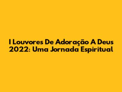 I Louvores De Adoração A Deus 2022: Uma Jornada Espiritual