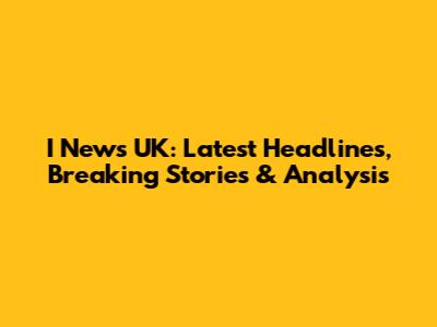 I News UK: Latest Headlines, Breaking Stories & Analysis