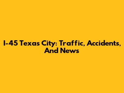 I-45 Texas City: Traffic, Accidents, And News
