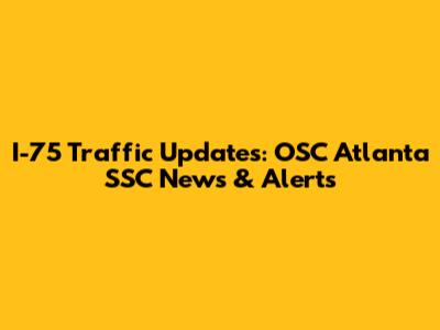 I-75 Traffic Updates: OSC Atlanta SSC News & Alerts