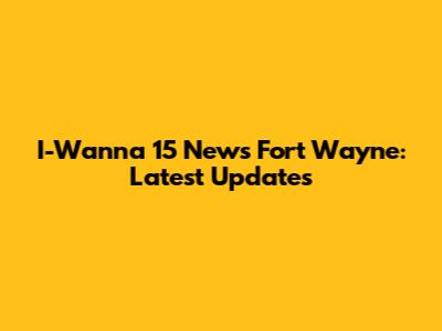 I-Wanna 15 News Fort Wayne: Latest Updates