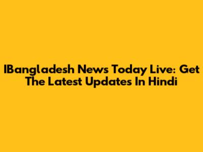 IBangladesh News Today Live: Get The Latest Updates In Hindi