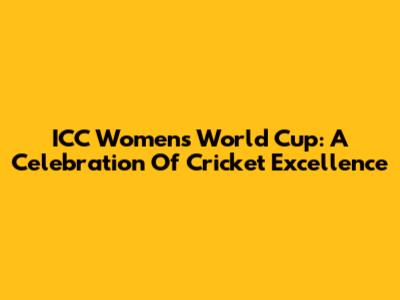 ICC Women's World Cup: A Celebration Of Cricket Excellence