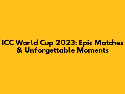ICC World Cup 2023: Epic Matches & Unforgettable Moments