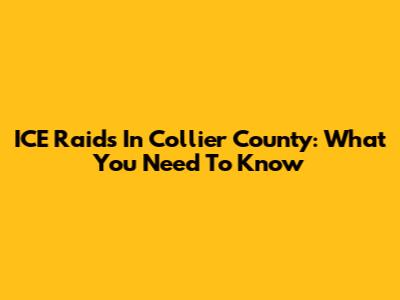 ICE Raids In Collier County: What You Need To Know