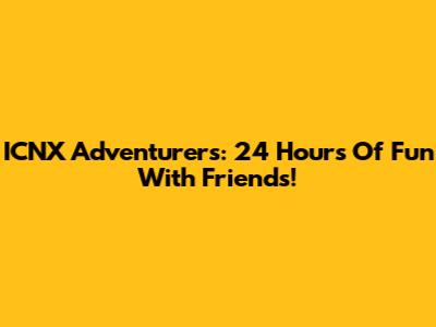ICNX Adventurers: 24 Hours Of Fun With Friends!