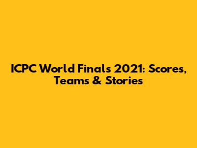 ICPC World Finals 2021: Scores, Teams & Stories