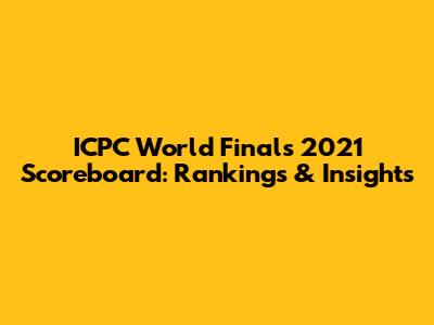ICPC World Finals 2021 Scoreboard: Rankings & Insights