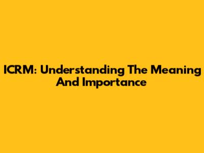 ICRM: Understanding The Meaning And Importance