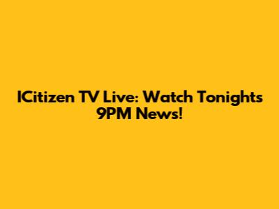 ICitizen TV Live: Watch Tonight's 9PM News!