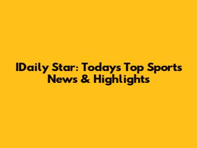 IDaily Star: Today's Top Sports News & Highlights