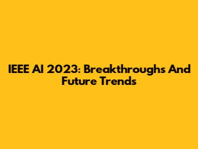 IEEE AI 2023: Breakthroughs And Future Trends