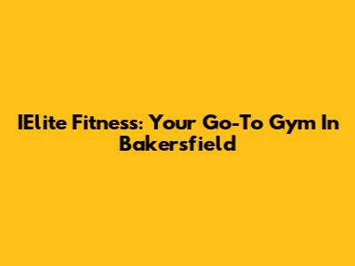 IElite Fitness: Your Go-To Gym In Bakersfield