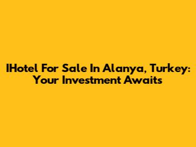 IHotel For Sale In Alanya, Turkey: Your Investment Awaits