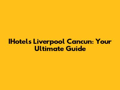 IHotels Liverpool Cancun: Your Ultimate Guide