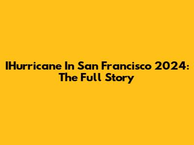 IHurricane In San Francisco 2024: The Full Story
