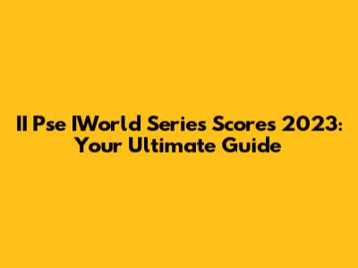 II Pse IWorld Series Scores 2023: Your Ultimate Guide