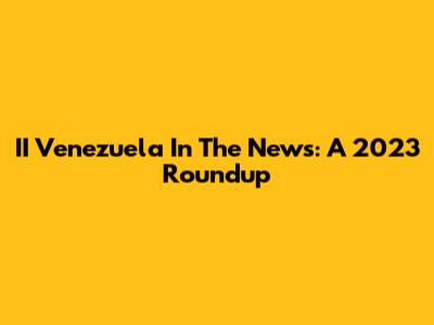 II Venezuela In The News: A 2023 Roundup