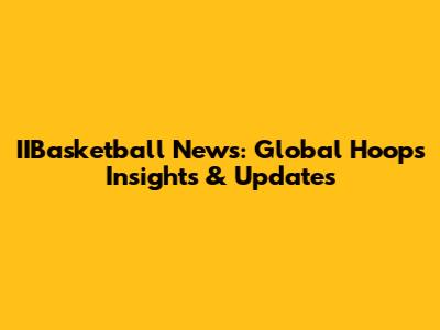 IIBasketball News: Global Hoops Insights & Updates