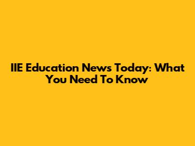 IIE Education News Today: What You Need To Know