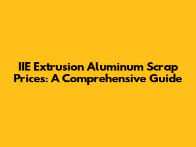IIE Extrusion Aluminum Scrap Prices: A Comprehensive Guide