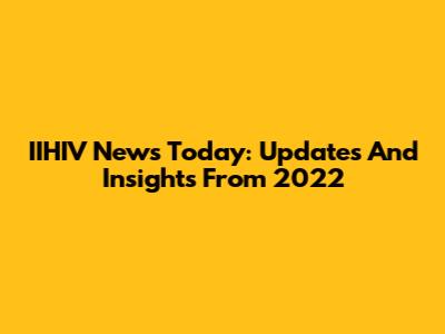 IIHIV News Today: Updates And Insights From 2022