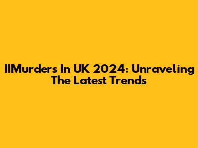 IIMurders In UK 2024: Unraveling The Latest Trends