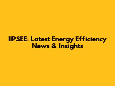 IIPSEE: Latest Energy Efficiency News & Insights