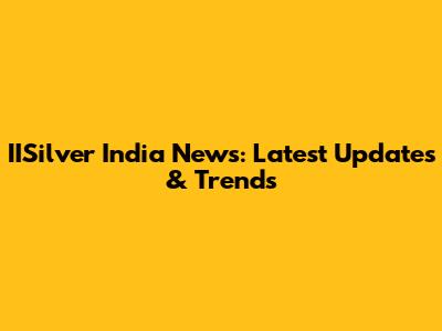 IISilver India News: Latest Updates & Trends