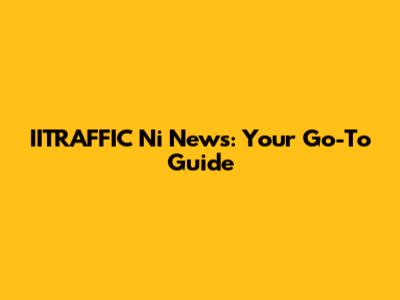 IITRAFFIC Ni News: Your Go-To Guide