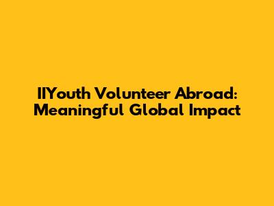IIYouth Volunteer Abroad: Meaningful Global Impact