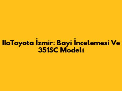 IIoToyota İzmir: Bayi İncelemesi Ve 351SC Modeli
