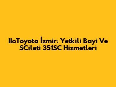 IIoToyota İzmir: Yetkili Bayi Ve SCileti 351SC Hizmetleri