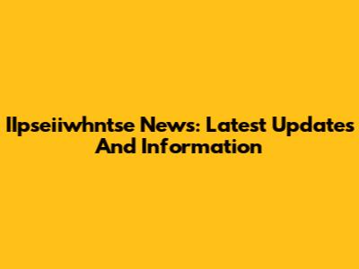 IIpseiiwhntse News: Latest Updates And Information