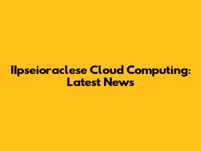 IIpseioraclese Cloud Computing: Latest News