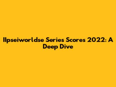 IIpseiworldse Series Scores 2022: A Deep Dive