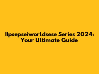 IIpsepseiworldsese Series 2024: Your Ultimate Guide