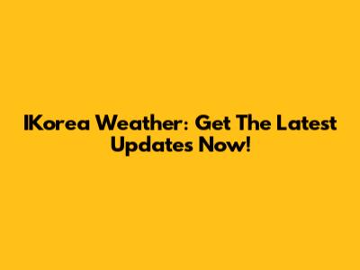 IKorea Weather: Get The Latest Updates Now!