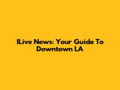 ILive News: Your Guide To Downtown LA