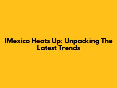 IMexico Heats Up: Unpacking The Latest Trends