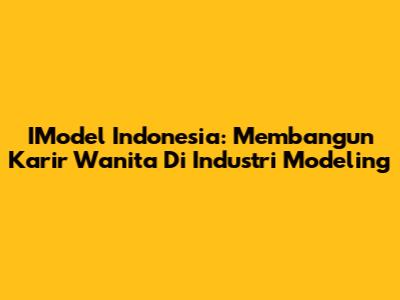 IModel Indonesia: Membangun Karir Wanita Di Industri Modeling