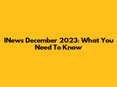 INews December 2023: What You Need To Know