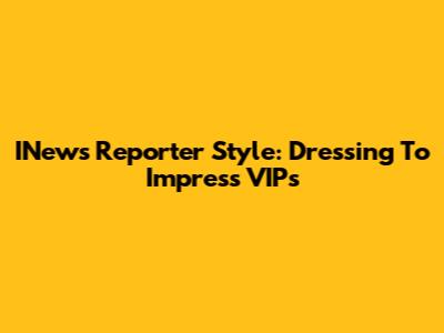 INews Reporter Style: Dressing To Impress VIPs