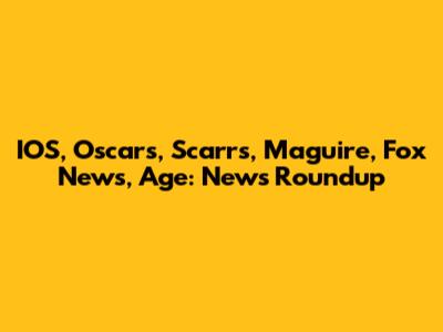 IOS, Oscars, Scarrs, Maguire, Fox News, Age: News Roundup