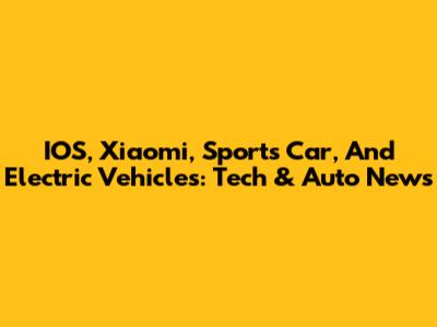 IOS, Xiaomi, Sports Car, And Electric Vehicles: Tech & Auto News