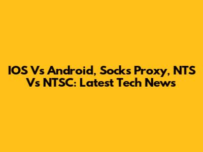 IOS Vs Android, Socks Proxy, NTS Vs NTSC: Latest Tech News