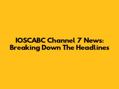 IOSCABC Channel 7 News: Breaking Down The Headlines