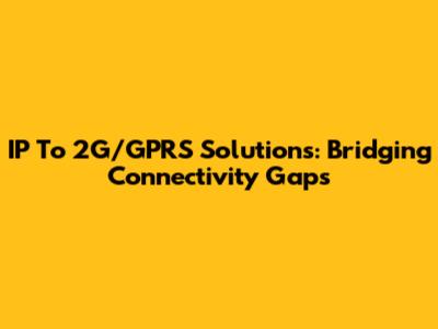 IP To 2G/GPRS Solutions: Bridging Connectivity Gaps
